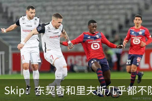 Skip：东契奇和里夫斯几乎都不防守 里夫斯真是尽力了&但总被点名
